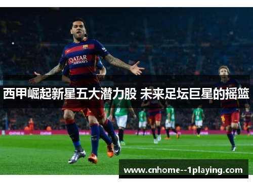 西甲崛起新星五大潜力股 未来足坛巨星的摇篮