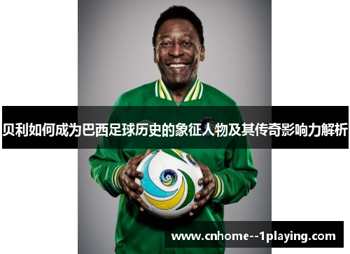 贝利如何成为巴西足球历史的象征人物及其传奇影响力解析