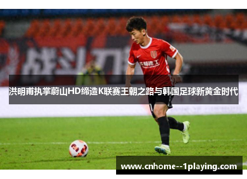 洪明甫执掌蔚山HD缔造K联赛王朝之路与韩国足球新黄金时代